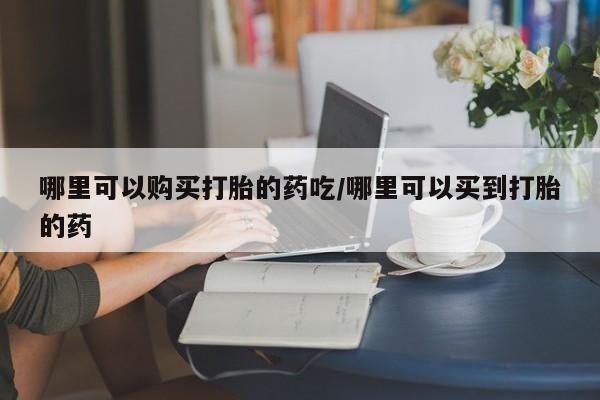 打胎药购买联系哪里可以购买打胎的药吃/哪里可以买到打胎的药
