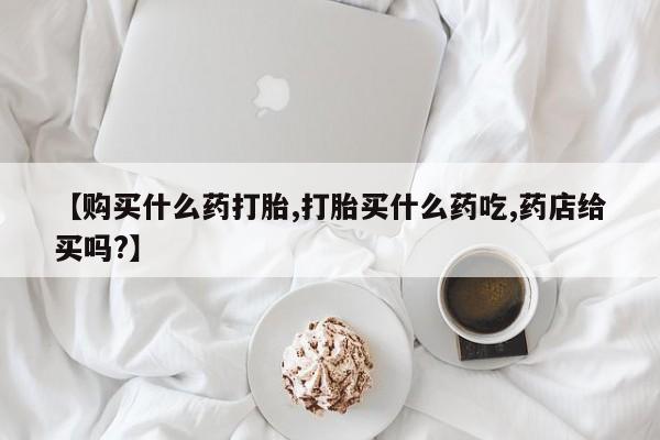 打胎药购买联系【购买什么药打胎,打胎买什么药吃,药店给买吗?】