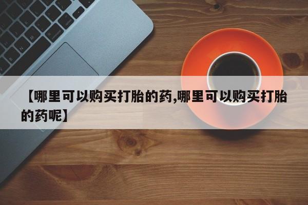 打胎药购买联系【哪里可以购买打胎的药,哪里可以购买打胎的药呢】