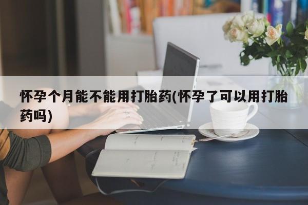 打胎药购买联系怀孕个月能不能用打胎药(怀孕了可以用打胎药吗)