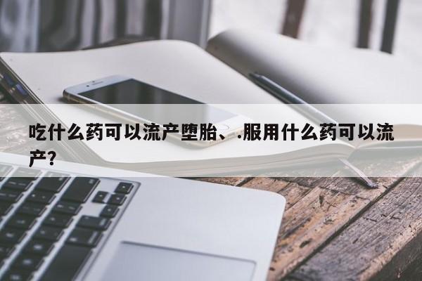 打胎药购买联系吃什么药可以流产堕胎、.服用什么药可以流产？